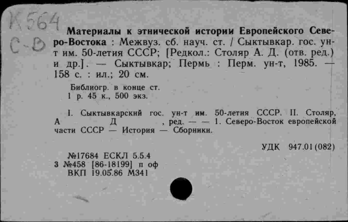 ﻿/4
Материалы к этнической истории Европейского Северо-Востока : Межвуз. сб. науч. ст. / Сыктывкар, гос. ун-т им. 50-летия СССР; [Редкол.: Столяр А. Д. (отв. ред.) и др.]. — Сыктывкар; Пермь : Перм, ун-т, 1985. —■ 158 с. : ил.; 20 см.
Библиогр. в конце ст.
1 р. 45 к., 500 экз.
I. Сыктывкарский гос. ун-т им. 50-летия СССР. II. Столяр, А	Д	, ред. — — 1. Северо-Восток европейской
части СССР — История — Сборники.
УДК 947.01(082) №17684 ЕСКЛ 5.5.4
3 №458 [86-18199] п оф
ВКП 19.05.86 М341